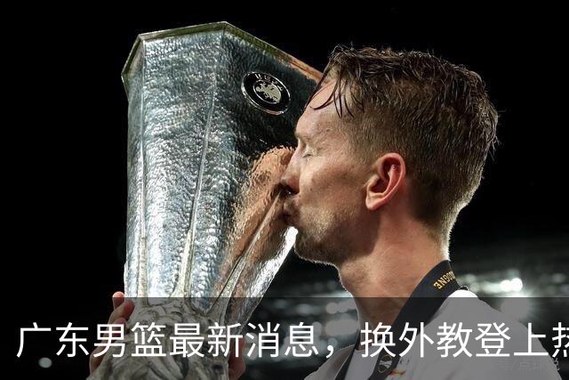 广东男篮最新消息，换外教登上热搜 胡明轩回应网暴 U21奖项大丰收