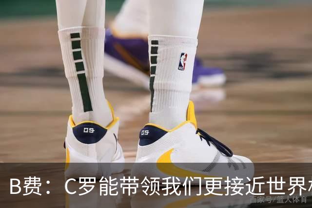 B费：C罗能带领我们更接近世界杯冠军，他从不满足于已有的成就